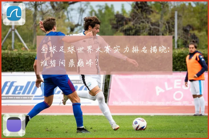 全球足球世界大赛实力排名揭晓：谁将问鼎巅峰？