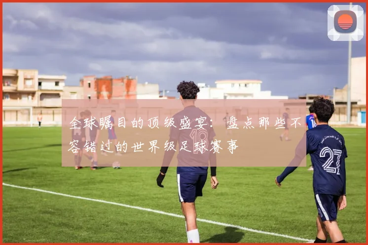全球瞩目的顶级盛宴：盘点那些不容错过的世界级足球赛事