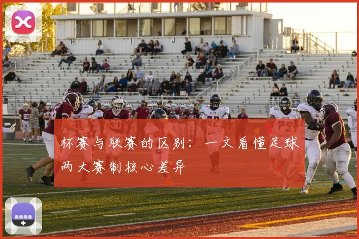 杯赛与联赛的区别:一文看懂足球两大赛制核心差异